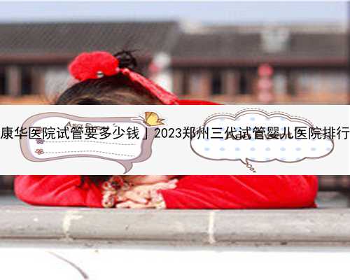 「东莞康华医院试管要多少钱」2023郑州三代试管婴儿医院排行榜一览